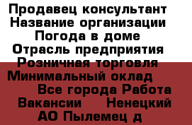 Продавец-консультант › Название организации ­ Погода в доме › Отрасль предприятия ­ Розничная торговля › Минимальный оклад ­ 60 000 - Все города Работа » Вакансии   . Ненецкий АО,Пылемец д.